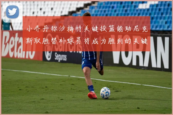 小乔丹称沙梅特关键投篮能助尼克斯取胜替补球员将成为胜利的关键因素