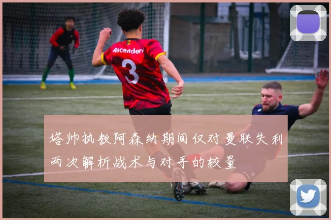 塔帅执教阿森纳期间仅对曼联失利两次解析战术与对手的较量