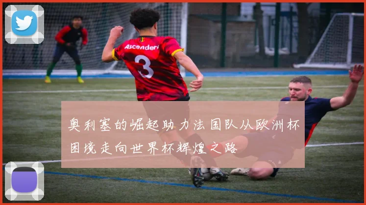 奥利塞的崛起助力法国队从欧洲杯困境走向世界杯辉煌之路