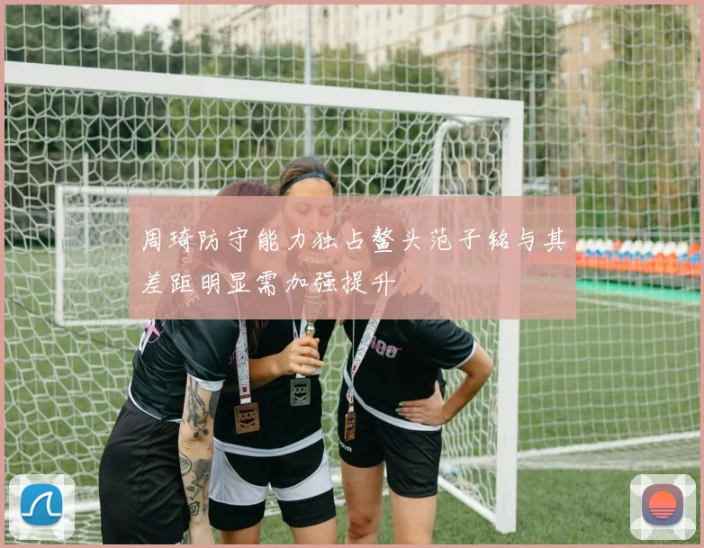 周琦防守能力独占鳌头范子铭与其差距明显需加强提升