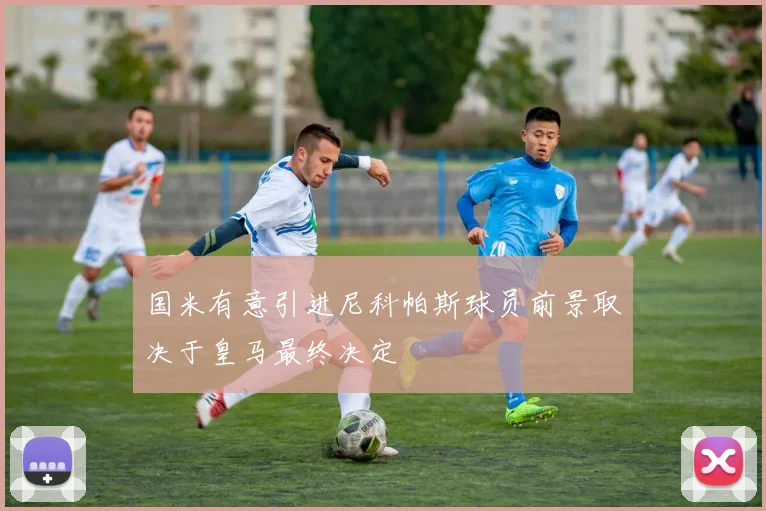 国米有意引进尼科帕斯球员前景取决于皇马最终决定