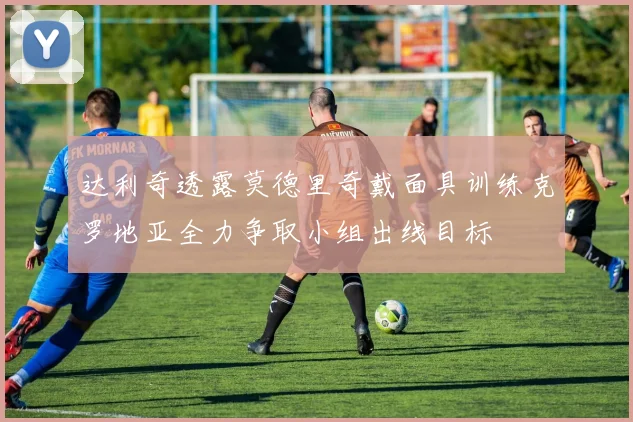 达利奇透露莫德里奇戴面具训练克罗地亚全力争取小组出线目标