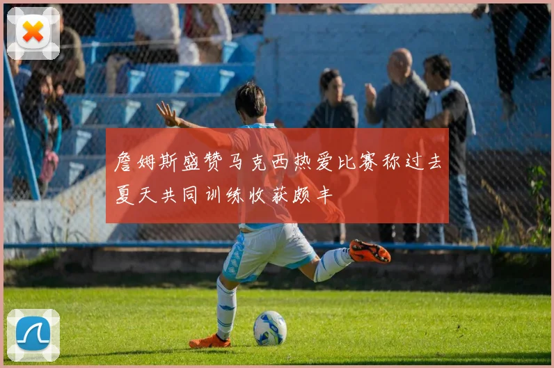 詹姆斯盛赞马克西热爱比赛称过去夏天共同训练收获颇丰