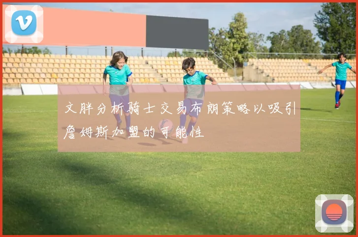 文胖分析骑士交易布朗策略以吸引詹姆斯加盟的可能性