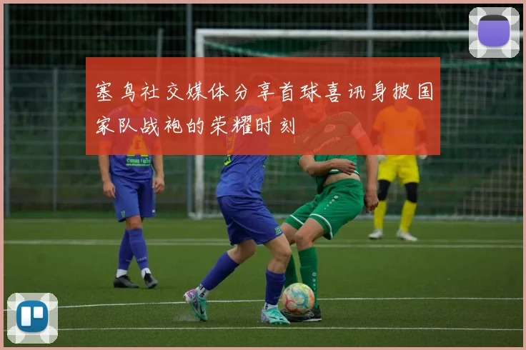 塞鸟社交媒体分享首球喜讯身披国家队战袍的荣耀时刻