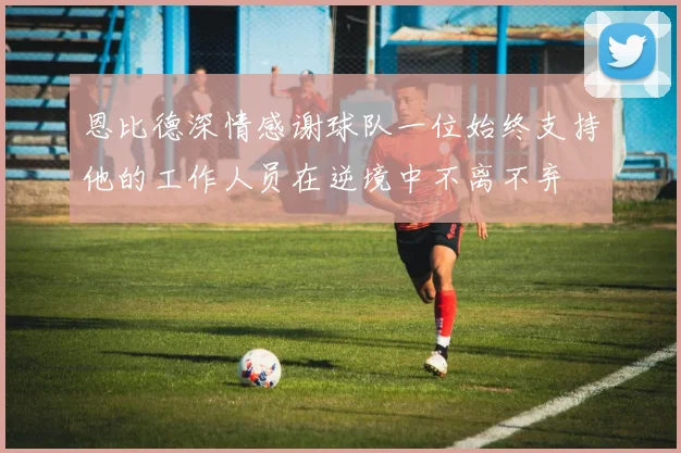 恩比德深情感谢球队一位始终支持他的工作人员在逆境中不离不弃
