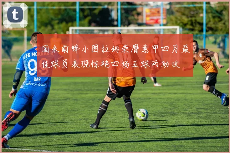 国米前锋小图拉姆荣膺意甲四月最佳球员表现惊艳四场五球两助攻