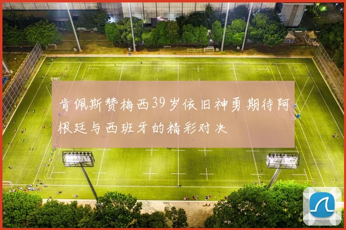 肯佩斯赞梅西39岁依旧神勇期待阿根廷与西班牙的精彩对决