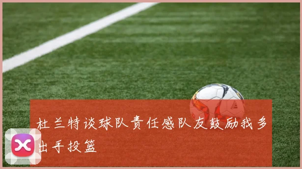 杜兰特谈球队责任感队友鼓励我多出手投篮