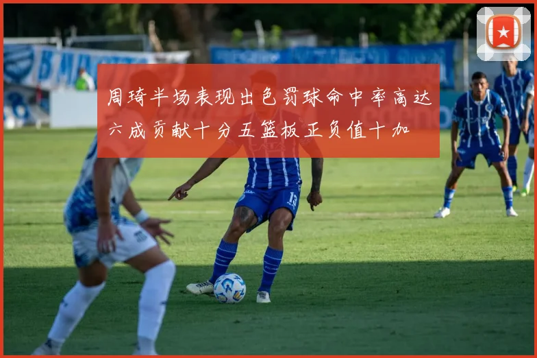 周琦半场表现出色罚球命中率高达六成贡献十分五篮板正负值十加