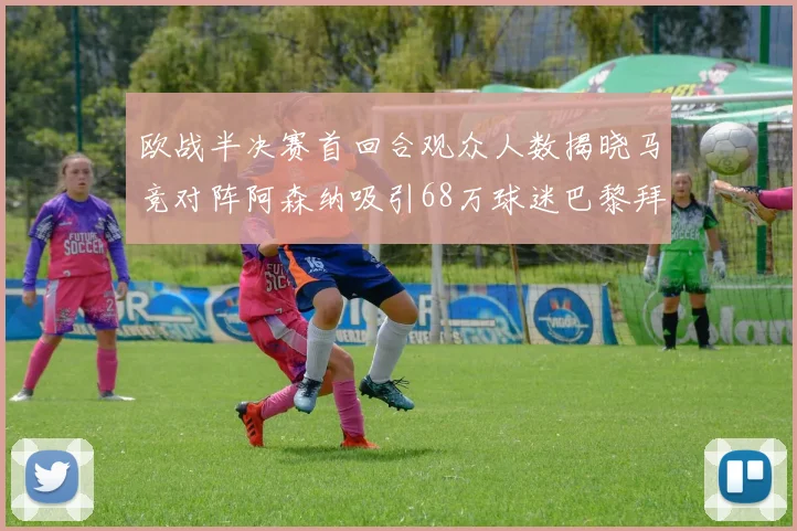 欧战半决赛首回合观众人数揭晓马竞对阵阿森纳吸引68万球迷巴黎拜仁紧随其后