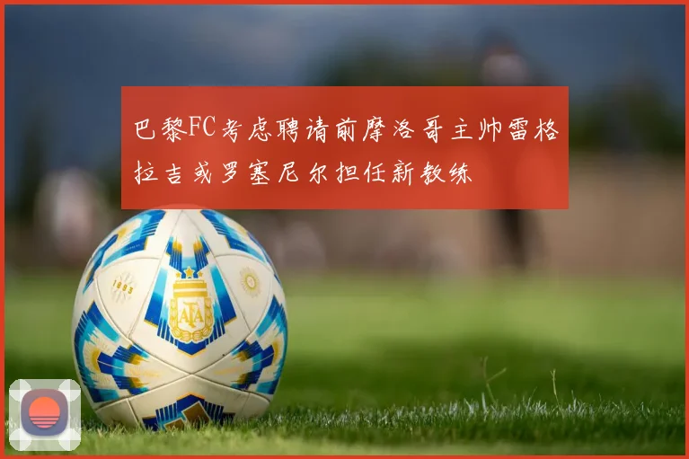 巴黎FC考虑聘请前摩洛哥主帅雷格拉吉或罗塞尼尔担任新教练