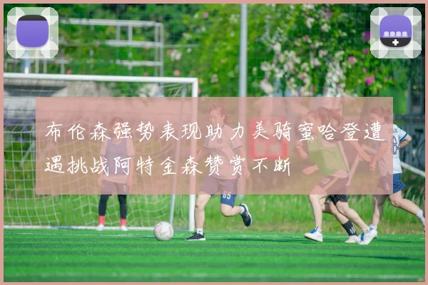 布伦森强势表现助力美骑蜜哈登遭遇挑战阿特金森赞赏不断