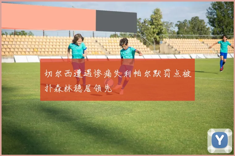 切尔西遭遇惨痛失利帕尔默罚点被扑森林稳居领先