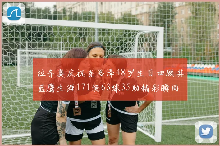 拉齐奥庆祝克洛泽48岁生日回顾其蓝鹰生涯171场63球35助精彩瞬间