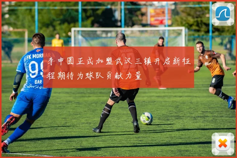 李申圆正式加盟武汉三镇开启新征程期待为球队贡献力量