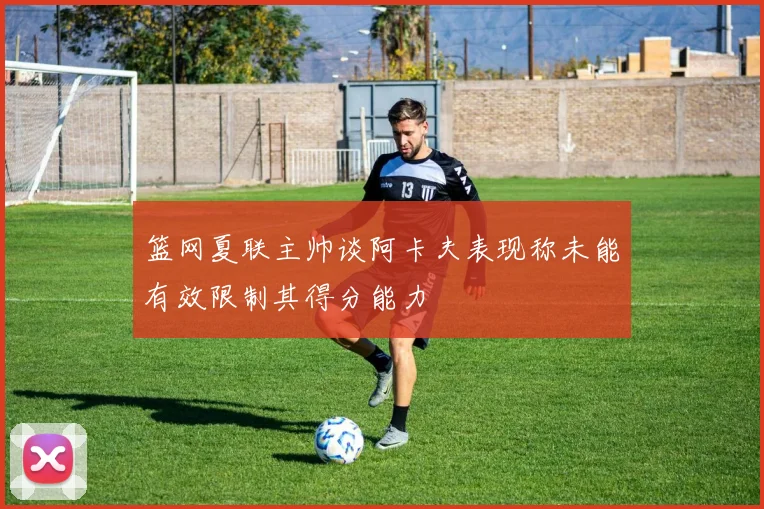 篮网夏联主帅谈阿卡夫表现称未能有效限制其得分能力