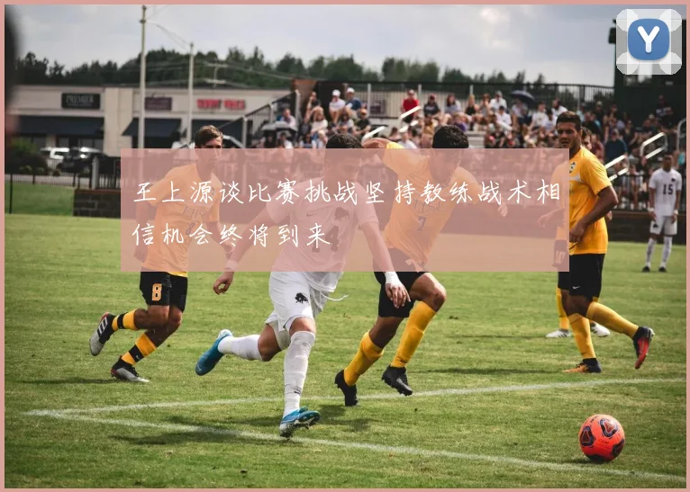 王上源谈比赛挑战坚持教练战术相信机会终将到来