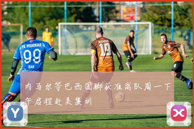 内马尔等巴西国脚获准离队周一下午启程赴美集训