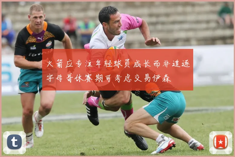 火箭应专注年轻球员成长而非追逐字母哥休赛期可考虑交易伊森