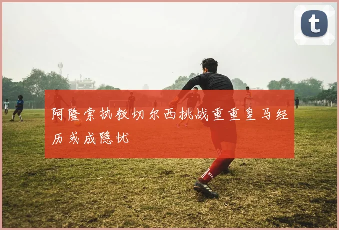 阿隆索执教切尔西挑战重重皇马经历或成隐忧
