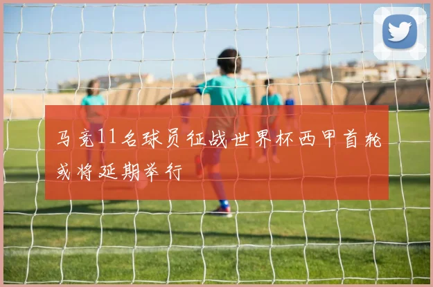 马竞11名球员征战世界杯西甲首轮或将延期举行