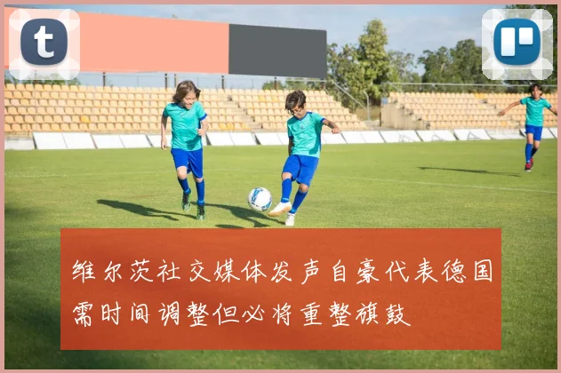维尔茨社交媒体发声自豪代表德国需时间调整但必将重整旗鼓