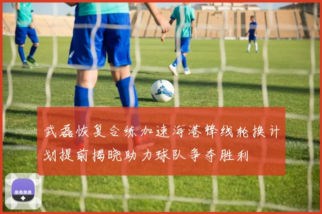 武磊恢复合练加速海港锋线轮换计划提前揭晓助力球队争夺胜利
